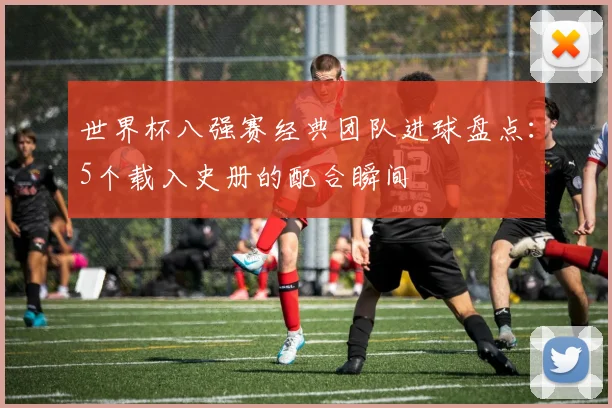 世界杯八强赛经典团队进球盘点:5个载入史册的配合瞬间