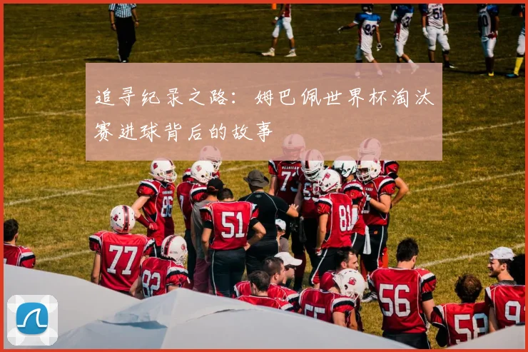 追寻纪录之路：姆巴佩世界杯淘汰赛进球背后的故事
