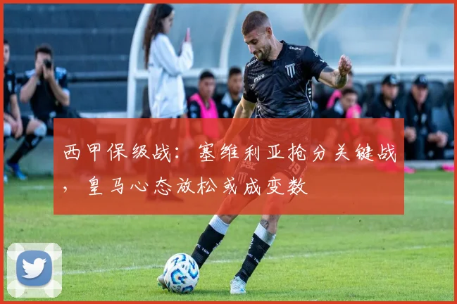 西甲保级战：塞维利亚抢分关键战，皇马心态放松或成变数