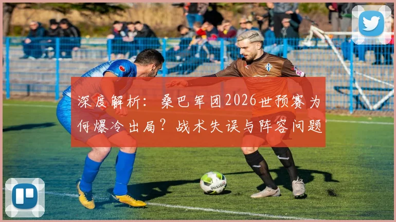 深度解析：桑巴军团2026世预赛为何爆冷出局？战术失误与阵容问题全回顾